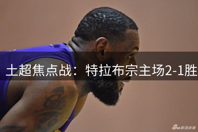 土超焦点战：特拉布宗主场2-1胜巴萨克赛尔，萨拉赫双响