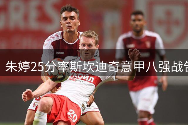 朱婷25分率斯坎迪奇意甲八强战告捷 荣膺MVP