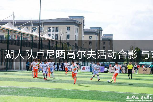 湖人队卢尼晒高尔夫活动合影 与东契奇等队友同框