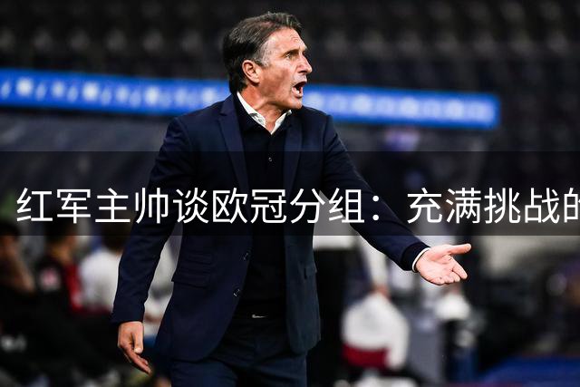 红军主帅谈欧冠分组：充满挑战的机遇 执教利物浦倍感荣耀