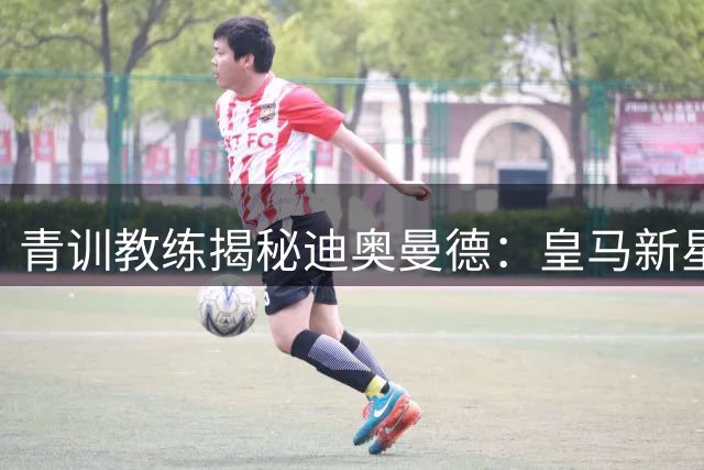 青训教练揭秘迪奥曼德：皇马新星将超越维尼修斯